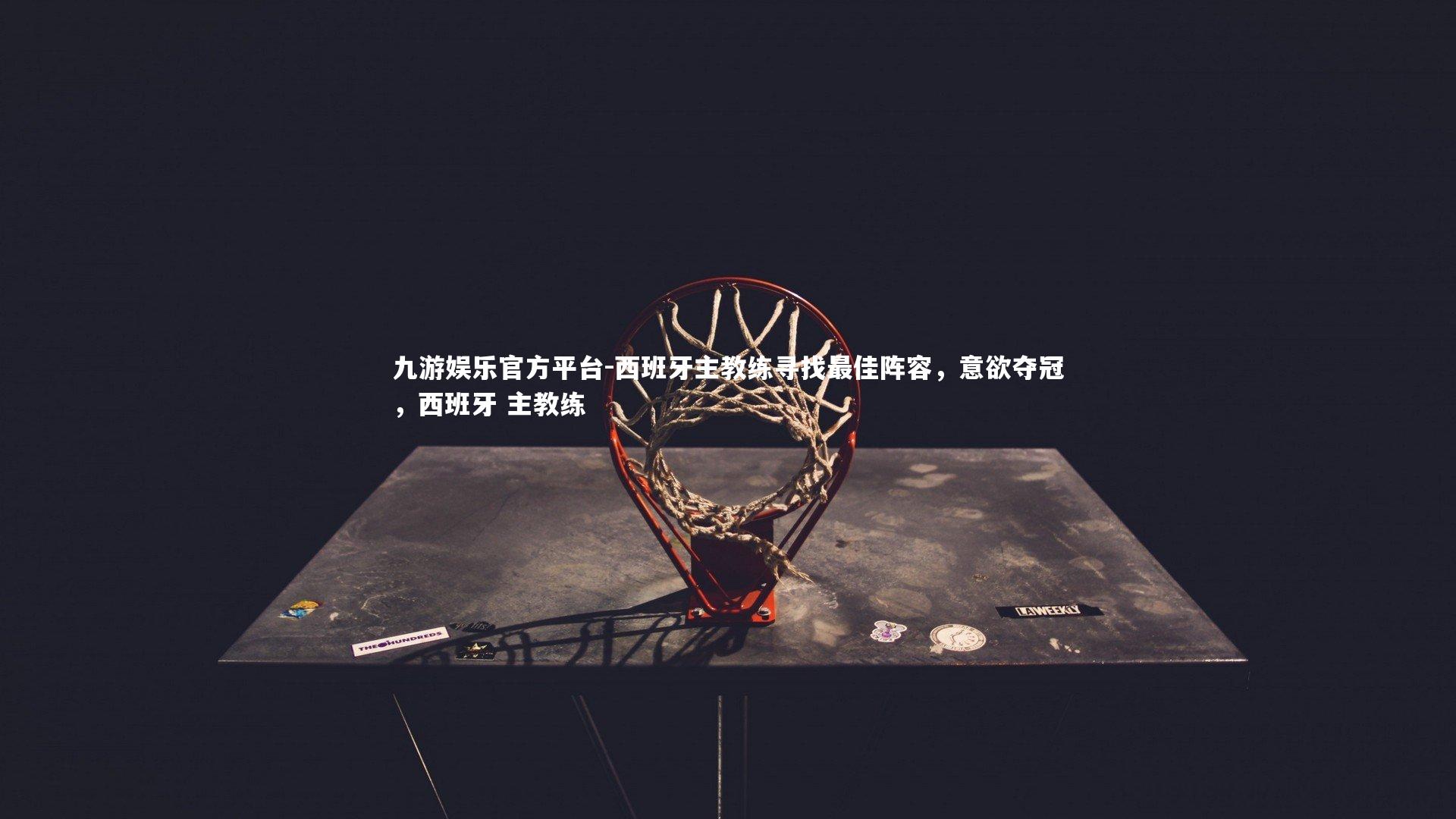 西班牙主教练寻找最佳阵容,意欲夺冠,西班牙 主教练